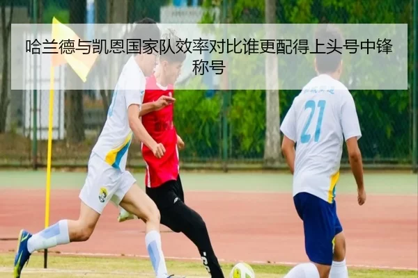 哈兰德与凯恩国家队效率对比谁更配得上头号中锋称号